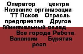 Оператор Call-центра › Название организации ­ ТТ-Псков › Отрасль предприятия ­ Другое › Минимальный оклад ­ 17 000 - Все города Работа » Вакансии   . Бурятия респ.